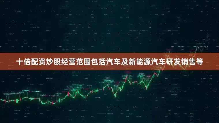 十倍配资炒股经营范围包括汽车及新能源汽车研发销售等