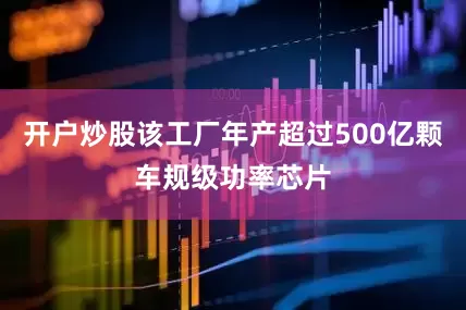 开户炒股该工厂年产超过500亿颗车规级功率芯片