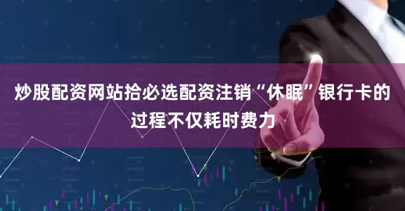 炒股配资网站拾必选配资注销“休眠”银行卡的过程不仅耗时费力