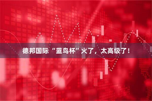 德邦国际 “蓝鸟杯”火了,太高级了!