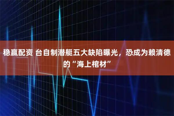稳赢配资 台自制潜艇五大缺陷曝光,恐成为赖清德的“海上棺材”