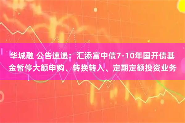 华城融 公告速递：汇添富中债7-10年国开债基金暂停大额申购、转换转入、定期定额投资业务