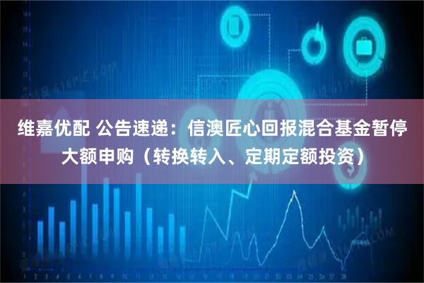 维嘉优配 公告速递：信澳匠心回报混合基金暂停大额申购（转换转入、定期定额投资）