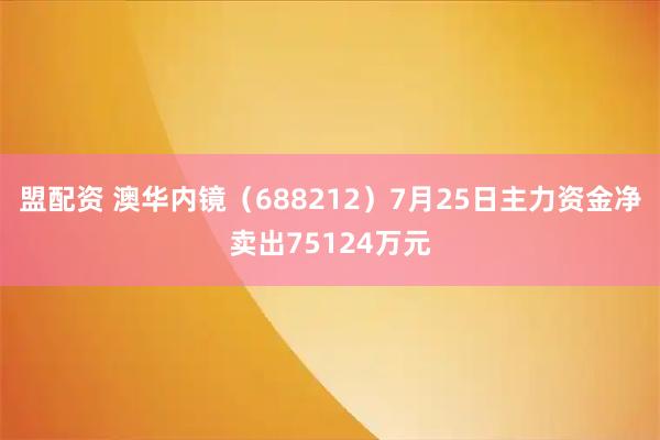 盟配资 澳华内镜（688212）7月25日主力资金净卖出75124万元