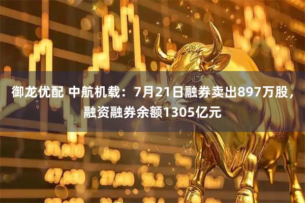 御龙优配 中航机载:7月21日融券卖出897万股,融资融券余额1305亿元