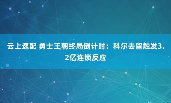 云上速配 勇士王朝终局倒计时：科尔去留触发3.2亿连锁反应