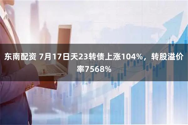 东南配资 7月17日天23转债上涨104%，转股溢价率7568%