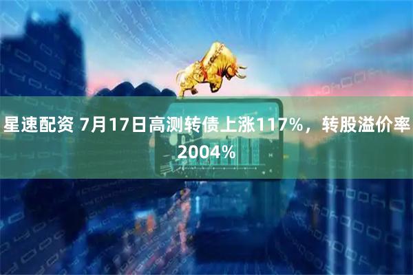 星速配资 7月17日高测转债上涨117%，转股溢价率2004%