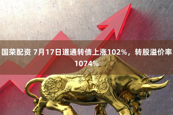 国荣配资 7月17日道通转债上涨102%，转股溢价率1074%