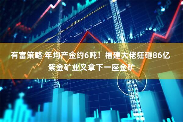 有富策略 年均产金约6吨！福建大佬狂砸86亿 紫金矿业又拿下一座金矿