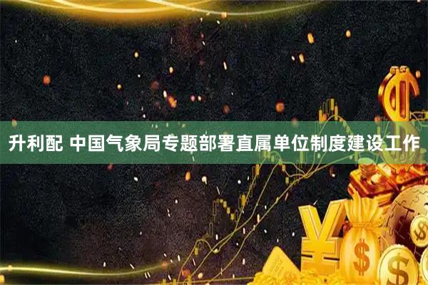 升利配 中国气象局专题部署直属单位制度建设工作