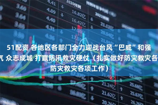 51配资 各地区各部门全力迎战台风“巴威”和强降雨天气 众志成城 打赢防汛救灾硬仗（扎实做好防灾救灾各项工作）