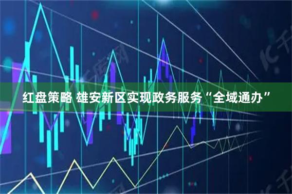 红盘策略 雄安新区实现政务服务“全域通办”
