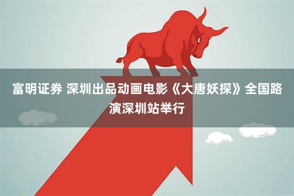 富明证券 深圳出品动画电影《大唐妖探》全国路演深圳站举行