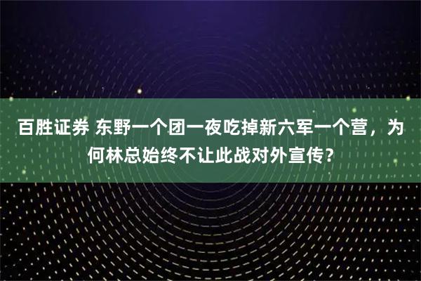 百胜证券 东野一个团一夜吃掉新六军一个营，为何林总始终不让此战对外宣传？