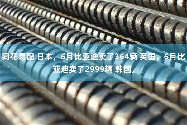 同花易配 日本，6月比亚迪卖了364辆 英国，6月比亚迪卖了2999辆 韩国，