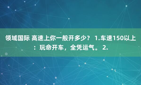 领域国际 高速上你一般开多少？ 1.车速150以上：玩命开车，全凭运气。 2.